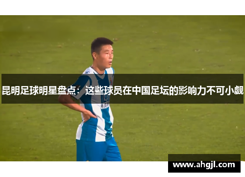 昆明足球明星盘点：这些球员在中国足坛的影响力不可小觑