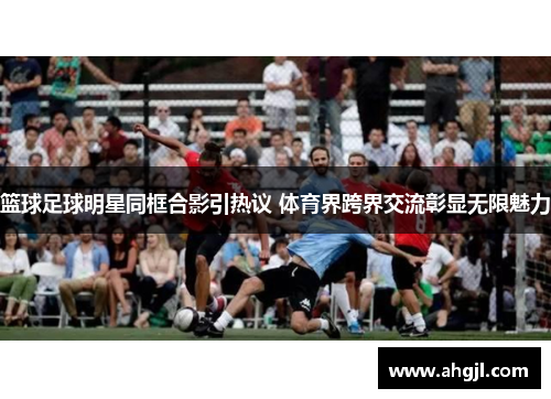 篮球足球明星同框合影引热议 体育界跨界交流彰显无限魅力