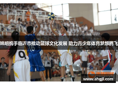 姚明携手临沂市推动篮球文化发展 助力青少年体育梦想腾飞