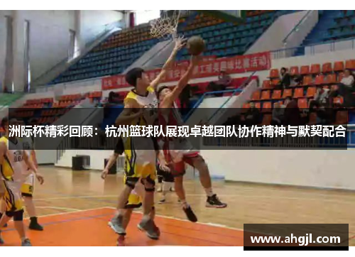 洲际杯精彩回顾：杭州篮球队展现卓越团队协作精神与默契配合