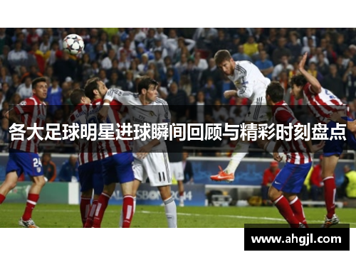 各大足球明星进球瞬间回顾与精彩时刻盘点