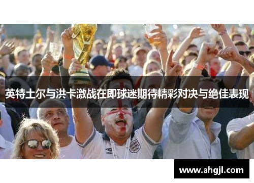 英特土尔与洪卡激战在即球迷期待精彩对决与绝佳表现